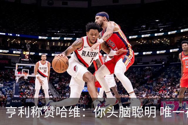 亨利称赞哈维：你头脑聪明 唯一在你之上是瓜帅