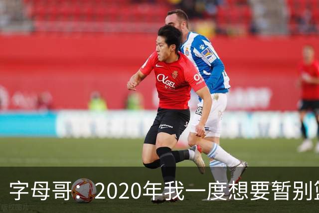 字母哥：2020年我一度想要暂别篮坛 如今我的精神坚不可摧