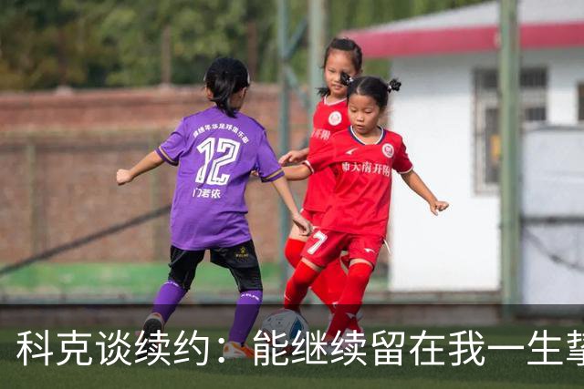 科克谈续约：能继续留在我一生挚爱的俱乐部，是我莫大的荣幸
