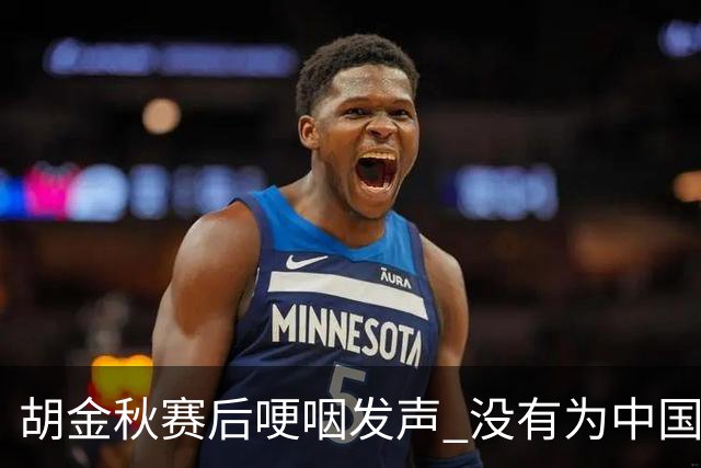 胡金秋赛后哽咽发声 没有为中国男篮做更多，网友:你做的已够多了
