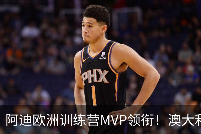 阿迪欧洲训练营MVP领衔！澳大利亚6月21日以年轻阵容对阵中国男篮